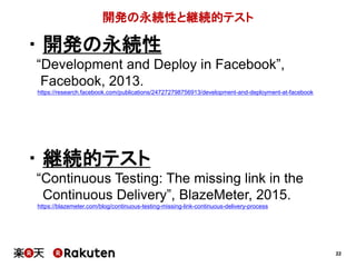 22
開発の永続性と継続的テスト
・ 開発の永続性
“Development and Deploy in Facebook”,
Facebook, 2013.
https://research.facebook.com/publications/247272798756913/development-and-deployment-at-facebook
・ 継続的テスト
“Continuous Testing: The missing link in the
Continuous Delivery”, BlazeMeter, 2015.
https://blazemeter.com/blog/continuous-testing-missing-link-continuous-delivery-process
 