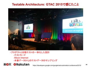 64
Testable Architecture: GTAC 2015で感じたこと
https://developers.google.com/google-test-automation-conference/2015/
・プロダクトと自動テストの一体化した設計
-テストモード
-Mock Internet
-本番データからのテストデータのサンプリング
 