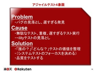 71
アジャイルテスト４象限
Problem
・バグの見落とし、遅すぎる発見
Cause
・無駄なテスト、重複、遅すぎるテスト実行
・~ilityテストの見落とし
Solution
・「誰の？」「どんな？」テストの価値を整理
・（システムテストのフォーカスを決める）
・品質をテストする
 