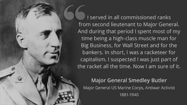 <blockquote>I spent thirty-three years and four months in active military service as a member of this country's most agile military force, the Marine Corps. I served in all commissioned ranks from Second Lieutenant to Major-General. And during that period, I spent most of my time being a high class muscle-man for Big Business, for Wall Street and for the Bankers. In short, I was a racketeer, a gangster for capitalism.</blockquote>