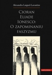 Okładka książki Cioran, Eliade, Ionesco: o zapominaniu faszyzmu. Trzech intelektualistów rumuńskich w dziejowej zawierusze Alexandra Laignel-Lavastine