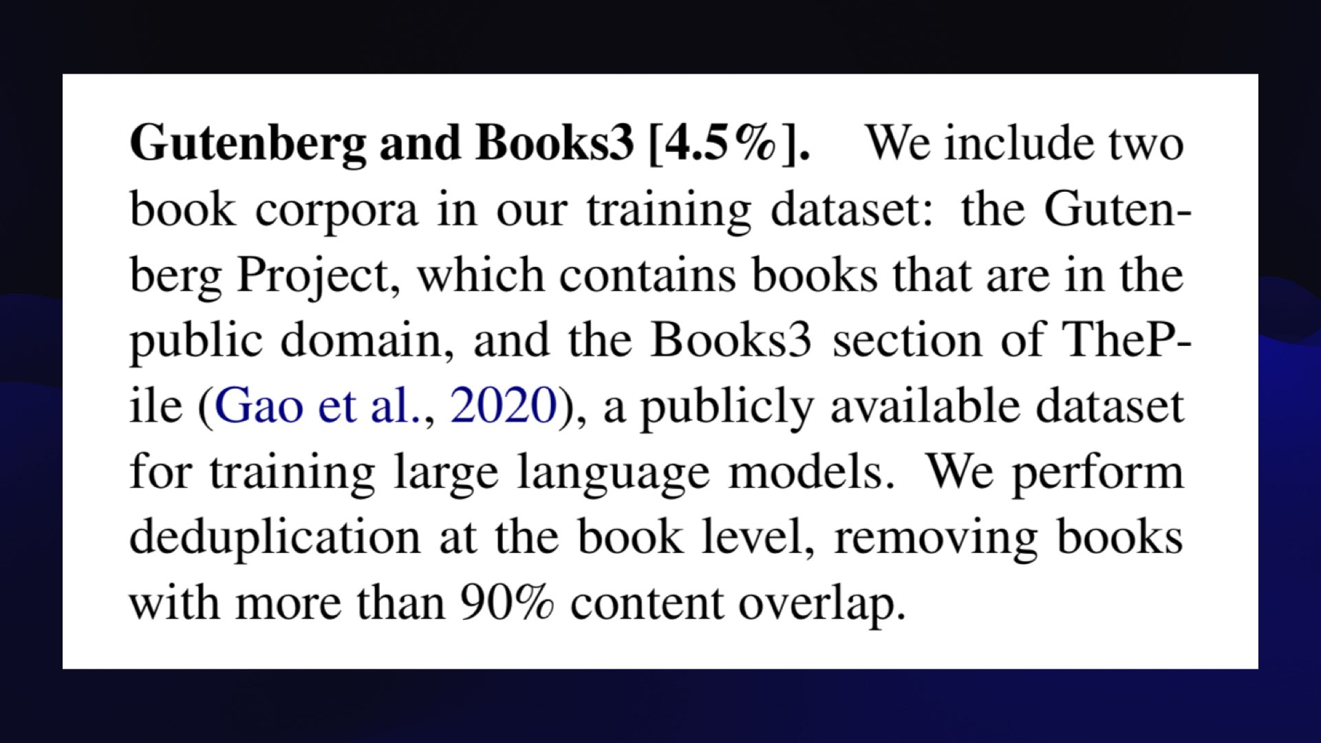 Gutenberg and Books3 [4.5%]. We include two book corpora in our training dataset: the Guten- berg Project, which contains books that are in the public domain, and the Books3 section of TheP- ile (Gao et al., 2020), a publicly available dataset for training large language models. We perform deduplication at the book level, removing books with more than 90% content overlap. 