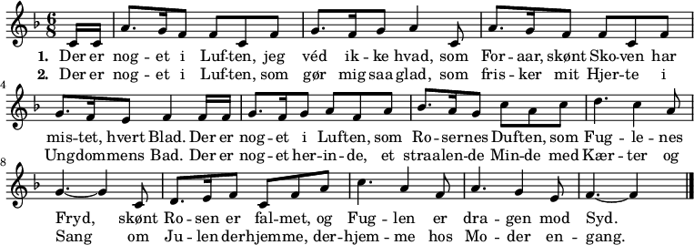 
\midi {
  \tempo 4 = 70
}
<<
  \new Staff { 
    \set Staff.midiInstrument = #"choir aahs"
    \new Voice = "melody" {
      \key f \major
      \time 6/8
      \relative {
        \partial 8
        c'16 c16 |
        a'8. g16 f8 f8 c8 f8 |
        g8. f16 g8 a4 c,8 |
        a'8. g16 f8 f8 c8 f8 |
        g8. f16 e8 f4 f16 f16 |
        g8. f16 g8 a8 f8 a8 | 
        bes8. a16 g8 c8 a8 c8 |
        d4. c4 a8 |
        g4. ~ g4 c,8 | 
        d8. e16 f8 c8 f8 a8 | 
        c4. a4 f8 | 
        a4. g4 e8 | 
        f4. ~ f4 s8 \bar "|."
      }
    }
  }
  \new Lyrics \lyricsto "melody" {
    <<
      { 
        \set stanza = "1. "
        Der er nog -- et i Luf -- ten,
jeg véd ik -- ke hvad,
som For -- aar, skønt Sko -- ven
har mis -- tet, hvert Blad.
Der er nog -- et i Luf -- ten,
som Ro -- ser -- nes Duf -- ten,
som Fug -- le -- nes Fryd,
skønt Ro -- sen er fal -- met,
og Fug -- len er dra -- gen mod Syd.

      }
      \new Lyrics {
        \set associatedVoice = "melody"   
        \set stanza = "2. "
Der er nog -- et i Luf -- ten,
som gør mig saa glad,
som fris -- ker mit Hjer -- te
i Ung -- dom -- mens Bad.
Der er nog -- et her -- in -- de,
et straa -- len -- de Min -- de
med Kær -- ter og Sang
om Ju -- len der -- hjem -- me, der -- hjem -- me
hos Mo -- der en -- gang.


      }
    >>
  }
>>
