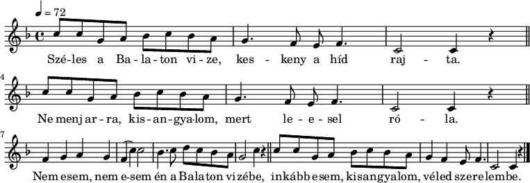 
{
   <<
   \relative c' {
      \key c \mixolydian
      \time 4/4
      \tempo 4 = 72
      \set Staff.midiInstrument = "electric piano 2"
      \transposition c'
%       Széles a Balaton vize, keskeny a híd rajta.
%       Ne menj arra, kisangyalom, mert leesel róla.
        \repeat unfold 2 {
        c'8 c g a bes c bes a g4. f8 e f4. c2 c4 r \bar "||" \break }
%       Nem esem, nem esem én a Balaton vizébe,
        f g a g f( c') c2 bes4. c8 d c bes a g2 c4 r \bar "||"
%       inkabb esem, kisangyalom, véled szerelembe.
        c8 c g a bes c bes a g4 f e8 f4. c2 c4 r \bar "|."
      }
   \addlyrics {
        Szé -- les a Ba -- la -- ton vi -- ze, kes -- keny a híd raj -- ta.
        Ne menj ar -- ra, kis -- an -- gya -- lom, mert le -- e -- sel ró -- la.
        Nem e -- sem, nem e -- sem én a Ba -- la -- ton vi -- zé -- be,
        in -- kább e -- sem, kis -- an -- gya -- lom, vé -- led sze -- re -- lem -- be.
      }
   >>
}
