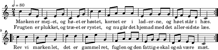 {
  <<
    \new Staff {
      \time 2/4 \tempo 2 = 80
      \new Voice = "melodi" {
        \repeat volta 2 {
          c''4 g'8 e' | c'4 e'8 g' | c'4 e'8 g'8 | c''4 c'' | 
          f'8 a' a' a' | e' g' g' g' | d' f' e' d' | c'2
        }
        \repeat volta 2 {
          c''4 c'' | b'8 d'' g'4 | d'' d'' | c''8 e'' g'4 | 
          f'8 a' a' a' | e' g' g' g' | d' f' e' d' | c'2
        }
      }
    }  
    \new Lyrics \lyricsto "melodi" {
      Mar -- ken er | mej -- et, og | hø -- et er | høst -- et, |
      kor -- net er i | lad -- er -- ne, og | hø -- et står i | hæs. |
      Rev vi | mar -- ken let, | det er | gam -- mel ret, |
      fugl -- en og den | fat -- tig -- e skal | og -- så vær -- e | mæt.
    }
    \new Lyrics \lyricsto "melodi" {
      Frugt -- en er | pluk -- ket, og | træ -- et er | ryst -- et,  |
      og nu går det | hjem -- ad med det | al -- ler -- sid -- ste | læs.
    }
  >>
}