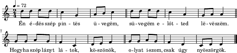 
{
   <<
   \relative c' {
      \key d \dorian
      \time 2/4
      \tempo 4 = 72
      \set Staff.midiInstrument = "cello"
      \transposition c'
%       Én édes szép pintes üvegem,
        d'8 d e d c4 g a8 b c4 \bar "||"
%       süvegem előtted leveszem
        d8 d e d c4 a g8 a a4 \bar "||" \break
%       Hogyha szép lányt látok, köszönök,
        g8 g a g f4 c d8 e f4 \bar "||"
%       olyat iszom, csak úgy nyöszörgök.
        g8 g a g f4 d c8 d d4 \bar "|."
      }
   \addlyrics {
        Én é -- dës szép pin -- tës ü -- ve -- gëm,
        sü -- ve -- gëm e -- lőt -- ted lë -- vë -- szëm.
        Hogy -- ha szép lányt lá -- tok, kö -- szö -- nök,
        o -- lyat i -- szom, csak úgy nyö -- ször -- gök.
      }
   >>
}
