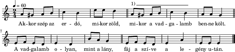 
{
   <<
   \relative c' {
      \key e \phrygian
      \time 2/4
      \tempo 4 = 60
      \set Staff.midiInstrument = "recorder"
      \transposition c'
%       Akkor szép az erdő, mikor zöld,
        a'8 gis a b c4 b e8 e d4 \bar "||"
%       mikor a vadgalamb benne költ.
        a8^\markup { 1)\beam #24 #0 #0.03 } gis a b c4 b a8 a g4 \bar "||" \break
%       A vadgalamb olyan, mint a lány,
        e8 f e d e4 d b'8 a g4 \bar "||"
%       fáj a szíve a legény után.
        e8 f e d e4 a e8 e e4 \bar "|."
      }
   \addlyrics {
        Ak -- kor szép az er -- dő, mi -- kor zöld,
        mi -- kor a vad -- ga -- lamb ben -- ne költ.
        A vad -- ga -- lamb o -- lyan, mint a lány,
        fáj a szí -- ve a le -- gény u -- tán.
      }
   >>
}
