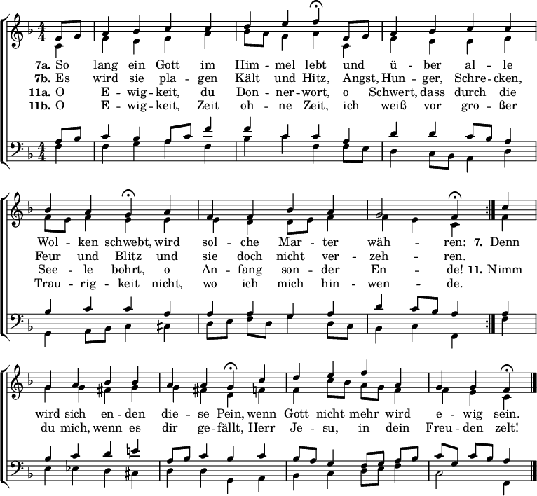 
\header { tagline = " " }
\layout { indent = 0 \context { \Score \remove "Bar_number_engraver" } }
global = { \key f \major \numericTimeSignature \time 4/4 \set Score.tempoHideNote = ##t \set Timing.beamExceptions = #'()}

soprano = \relative c' { \global
   \repeat volta 2 { \partial 4 f8 g
  a4 bes c c |
  d e f\fermata f,8 g |
  a4 bes c c |
  bes a g\fermata a |
  f f bes a |
  g2 f4\fermata } c' |
  g a bes bes |
  a a g\fermata c |
  d e f a, |
  g g f\fermata \bar "|."
}

alto = \relative c' { \global
  \partial 4 c4
  f e f a |
  bes8 a g4 a c, |
  f e e f |
  f8 e f4 e e |
  e d d8 e f4 |
  f e c f |
  g g fis g |
  g fis d f |
  f c'8 bes a g f4 |
  f e c
}

tenor = \relative c' { \global
  \partial 4 a8 bes
  c4 bes a8 c f4 |
  f c c a |
  d d c8 bes a4 |
  bes c c a |
  a a g a |
  d c8 bes a4 a |
  bes c d e! |
  a,8 bes c4 bes c |
  bes8 a g4 f8 g a bes |
  c g c bes a4
}

bass = \relative c { \global
  \partial 4 f4
  f g a f |
  bes c f, f8 e |
  d4 c8 bes a4 d |
  g,4 a8 bes c4 cis |
  d8 e f d g4 d8 c |
  bes4 c f, f' |
  e ees d cis |
  d d g, a |
  bes c d8 e f4 |
  c2 f,4
}

\score {
  \new ChoirStaff <<
    \new Staff \with { midiInstrument = "choir aahs" }
    <<
      \new Voice = "soprano" { \voiceOne \soprano }
      \new Voice = "alto" { \voiceTwo \alto }
    >>
    \new Lyrics \lyricsto "soprano" {
      <<
        { \set stanza = "7a."
          So _ lang ein Gott im Him -- mel lebt
          und _ ü -- ber al -- le Wol -- ken schwebt,
          wird sol -- che Mar -- ter wäh -- ren: }
          \new Lyrics { \set associatedVoice = "soprano" {
                        \set stanza = "7b."
                        Es _ wird sie pla -- gen Kält und Hitz,
                        Angst, _ Hun -- ger, Schre -- cken, Feur und Blitz
                        und sie doch nicht ver -- zeh -- ren. }
          }
      >>
      \set stanza = "7."
      Denn wird sich en -- den die -- se Pein,
      wenn Gott nicht mehr wird e -- wig sein.
    }
    \new Lyrics \lyricsto "soprano" {
      <<
        { \set stanza = "11a."
          O _ E -- wig -- keit, du Don -- ner -- wort,
          o _ Schwert, dass durch die See -- le bohrt,
          o An -- fang son -- der En -- de! }
          \new Lyrics { \set associatedVoice = "soprano" {
                        \set stanza = "11b."
                        O _ E -- wig -- keit, Zeit oh -- ne Zeit,
                        ich _ weiß vor gro -- ßer Trau -- rig -- keit
                        nicht, wo ich mich hin -- wen -- de. }
          }
      >>
      \set stanza = "11."
      Nimm du mich, wenn es dir ge -- fällt,
      Herr Je -- su, in dein Freu -- den zelt!
    }
    \new Staff \with { midiInstrument = "choir aahs" \consists Merge_rests_engraver }
    <<
      \clef bass
      \new Voice = "tenor" { \voiceOne \tenor }
      \new Voice = "bass" { \voiceTwo \bass }
    >>
  >>
  \layout { }
  \midi { \tempo 4=90 }
}
