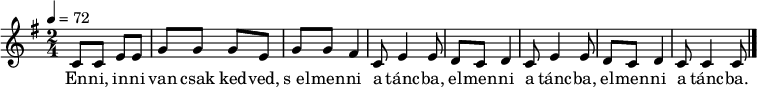 
{
   <<
   \relative c' {
      \key c \lydian
      \time 2/4
      \tempo 4 = 72
      \set Staff.midiInstrument = "english horn"
      \transposition c'
%       Enni, inni van csak kedved, s elmenni a táncba,
        c8 c e e g g g e g g fis4 c8 e4 e8
%       elmenni a táncba, elmenni a táncba.
        d c d4 c8 e4 e8 d c d4 c8 c4 c8
        \bar "|."
      }
   \addlyrics {
        En -- ni, in -- ni van csak ked -- ved,
        s_el -- men -- ni a tánc -- ba,
        el -- men -- ni a tánc -- ba,
        el -- men -- ni a tánc -- ba.
      }
   >>
}
