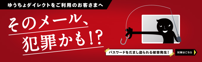 ゆうちょダイレクトをご利用のお客さまへ そのメール犯罪かも！？ パスワードをだまし盗られる被害発生！ 対策はこちら