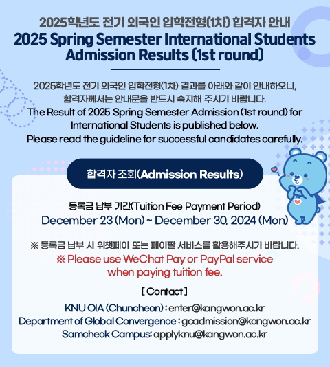 2025학년도 전기 외국인 입학전형(1차) 합격자 안내
2025 Spring Semester International Students Admission Results (1st round)

 

2025학년도 전기 외국인 입학전형(1차) 결과를 아래와 같이 안내하오니, 합격자께서는 안내문을 반드시 숙지해 주시기 바랍니다.

The Result of 2025 Spring Semester Admission (1st round) for International Students is published below. Please read the guideline for successful candidates carefully.

 

합격자 조회(Admission Results)

(링크: https://kopen.kangwon.ac.kr/foreign/login)

등록금 납부 기간(Tuition Fee Payment Period)

December 23 (Mon) ~ December 30, 2024 (Mon)

 

※ 등록금 납부 시 위챗페이 또는 페이팔 서비스를 활용해주시기 바랍니다.

※ Please use WeChat Pay or PayPal service when paying tuition fee.

 

[ Contact ]

- KNU OIA (Chuncheon) : enter@kangwon.ac.kr

- Department of Global Convergence : gcadmission@kangwon.ac.kr
- Samcheok Campus: applyknu@kangwon.ac.kr